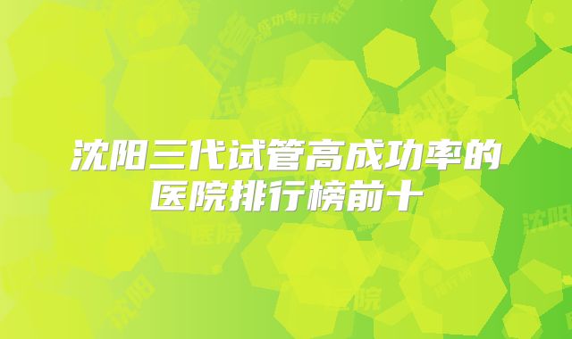 沈阳三代试管高成功率的医院排行榜前十