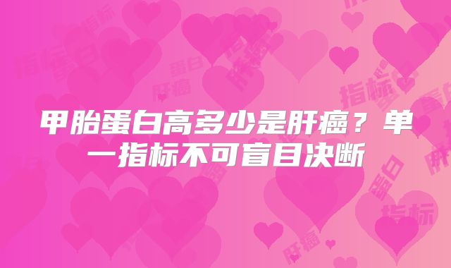 甲胎蛋白高多少是肝癌？单一指标不可盲目决断