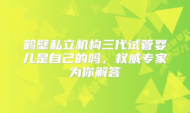 鹤壁私立机构三代试管婴儿是自己的吗,权威专家为你解答