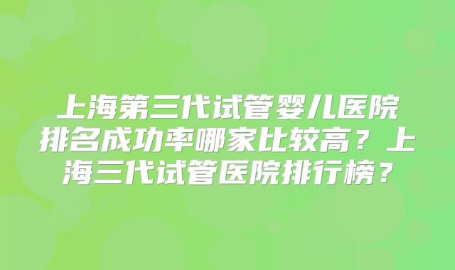 上海第三代试管婴儿医院排名成功率哪家比较高？上海三代试管医院排行榜？