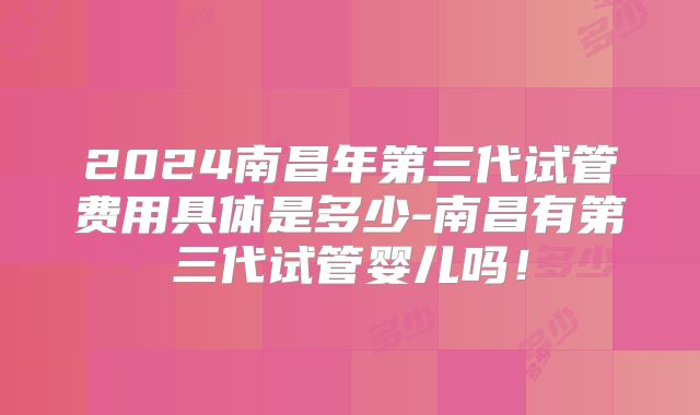 2024南昌年第三代试管费用具体是多少-南昌有第三代试管婴儿吗!