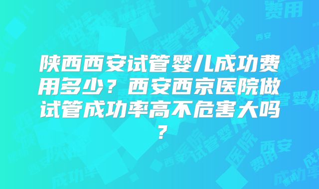 陕西西安试管婴儿成功费用多少？西安西京医院做试管成功率高不危害大吗？