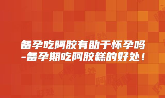 备孕吃阿胶有助于怀孕吗-备孕期吃阿胶糕的好处!