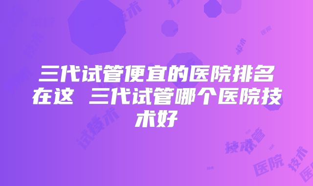 三代试管便宜的医院排名在这 三代试管哪个医院技术好