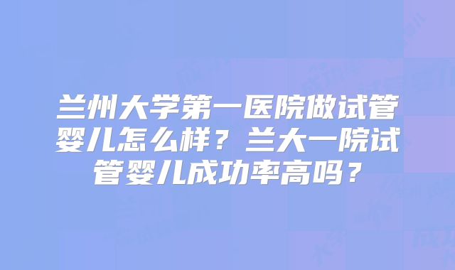 兰州大学第一医院做试管婴儿怎么样?兰大一院试管婴儿成功率高吗?