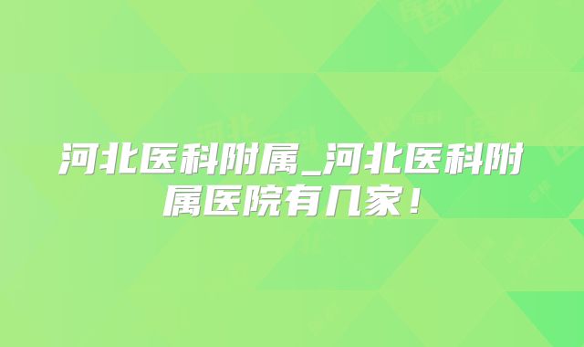 河北医科附属_河北医科附属医院有几家！