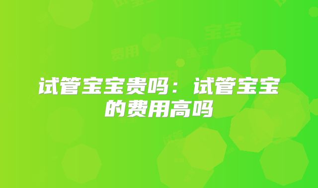 试管宝宝贵吗:试管宝宝的费用高吗