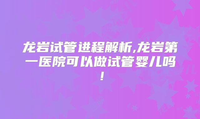 龙岩试管进程解析,龙岩第一医院可以做试管婴儿吗！