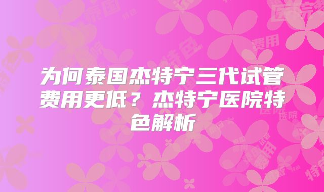 为何泰国杰特宁三代试管费用更低？杰特宁医院特色解析