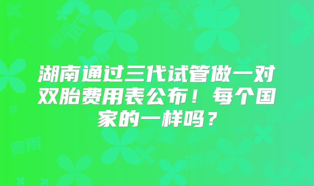 湖南通过三代试管做一对双胎费用表公布！每个国家的一样吗？