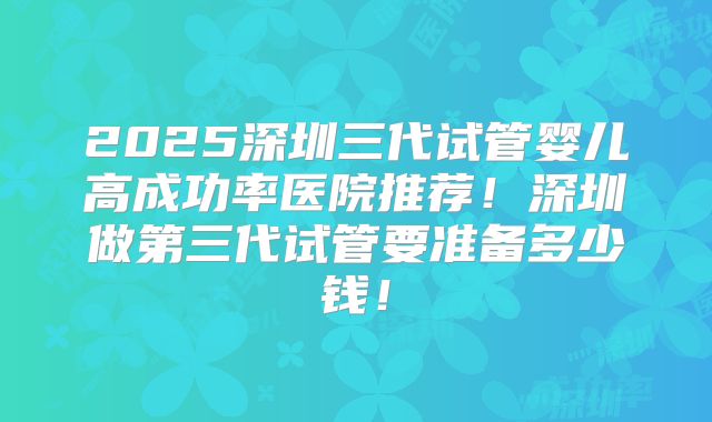 2025深圳三代试管婴儿高成功率医院推荐!深圳做第三代试管要准备多少钱!