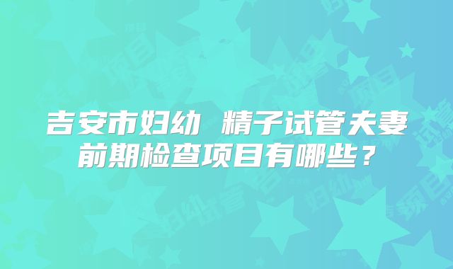 吉安市妇幼 精子试管夫妻前期检查项目有哪些?
