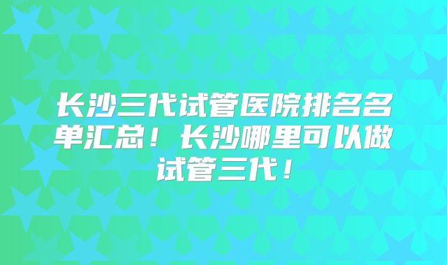 长沙三代试管医院排名名单汇总！长沙哪里可以做试管三代！