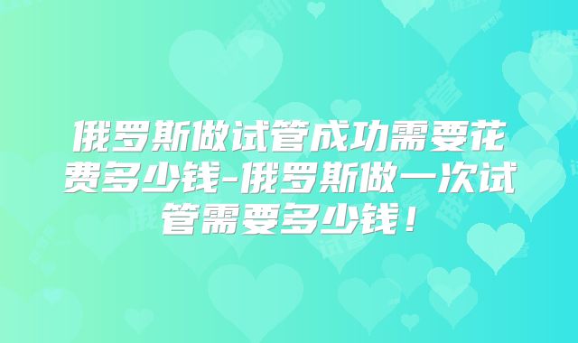俄罗斯做试管成功需要花费多少钱-俄罗斯做一次试管需要多少钱!