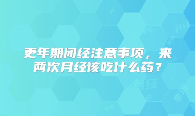 更年期闭经注意事项，来两次月经该吃什么药？