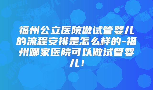 福州公立医院做试管婴儿的流程安排是怎么样的-福州哪家医院可以做试管婴儿!