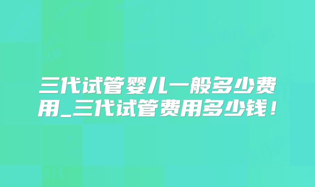 三代试管婴儿一般多少费用_三代试管费用多少钱！
