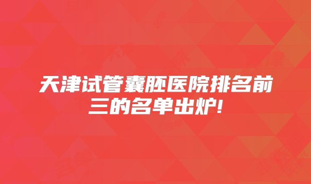 天津试管囊胚医院排名前三的名单出炉!