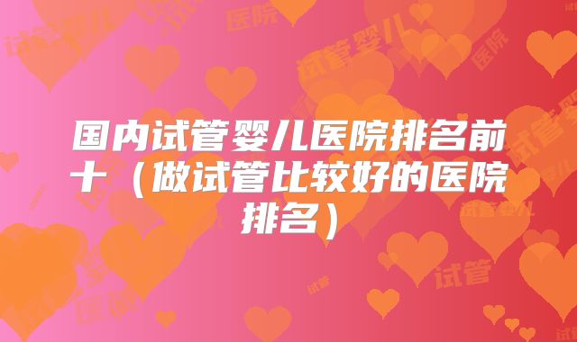 国内试管婴儿医院排名前十（做试管比较好的医院排名）