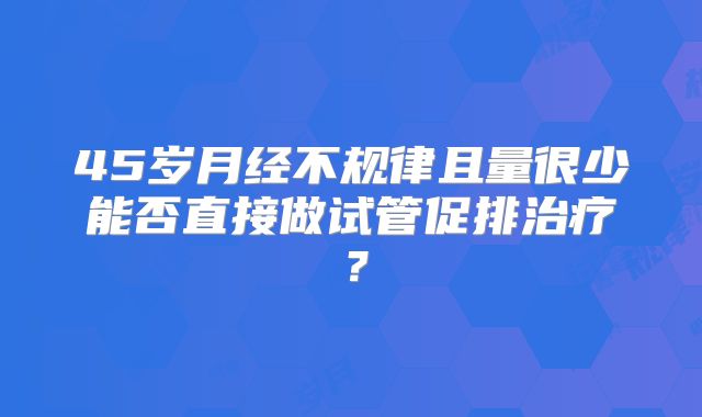 45岁月经不规律且量很少能否直接做试管促排治疗？