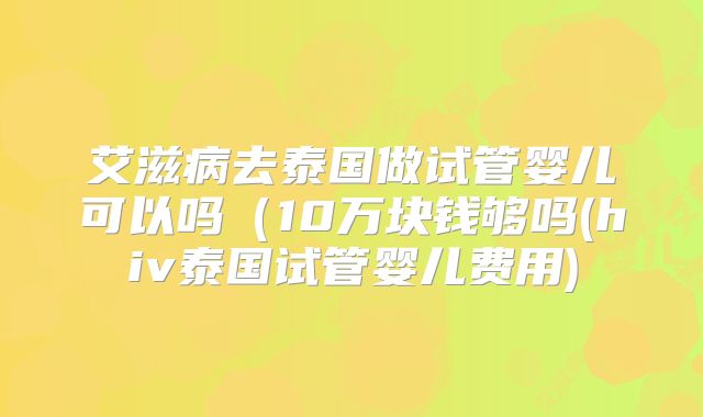 艾滋病去泰国做试管婴儿可以吗（10万块钱够吗(hiv泰国试管婴儿费用)