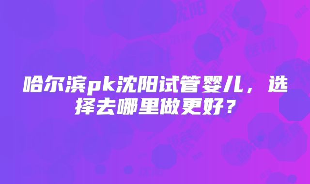 哈尔滨pk沈阳试管婴儿，选择去哪里做更好？