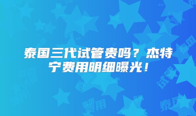 泰国三代试管贵吗？杰特宁费用明细曝光！