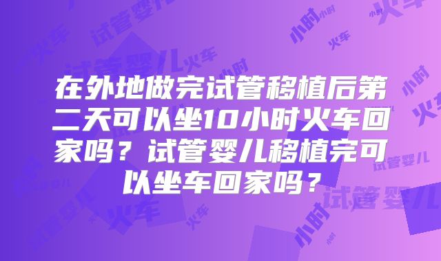 在外地做完试管移植后第二天可以坐10小时火车回家吗？试管婴儿移植完可以坐车回家吗？