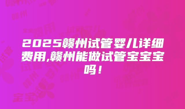 2025赣州试管婴儿详细费用,赣州能做试管宝宝宝吗！