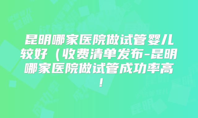 昆明哪家医院做试管婴儿较好（收费清单发布-昆明哪家医院做试管成功率高！