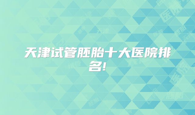 天津试管胚胎十大医院排名!