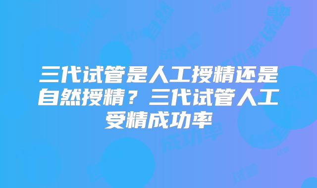 三代试管是人工授精还是自然授精?三代试管人工受精成功率