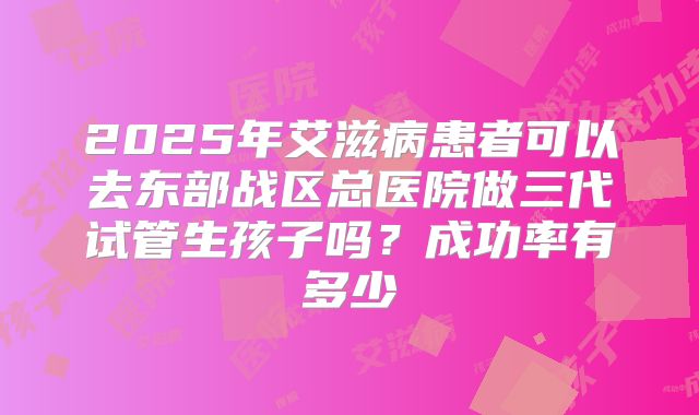 2025年艾滋病患者可以去东部战区总医院做三代试管生孩子吗?成功率有多少
