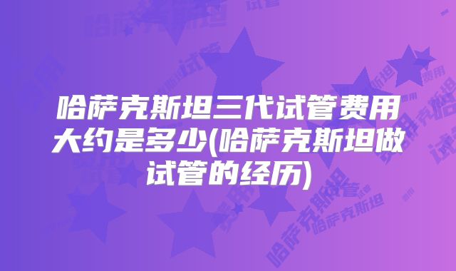 哈萨克斯坦三代试管费用大约是多少(哈萨克斯坦做试管的经历)
