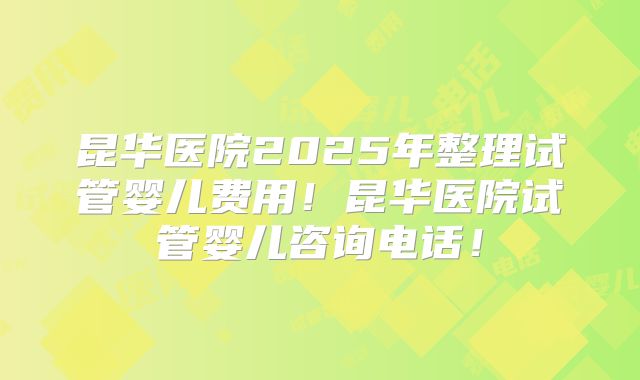 昆华医院2025年整理试管婴儿费用!昆华医院试管婴儿咨询电话!