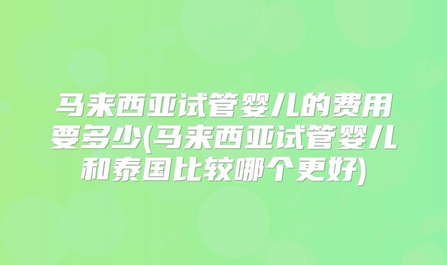 马来西亚试管婴儿的费用要多少(马来西亚试管婴儿和泰国比较哪个更好)