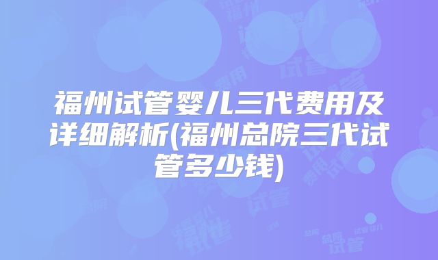 福州试管婴儿三代费用及详细解析(福州总院三代试管多少钱)