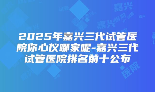 2025年嘉兴三代试管医院你心仪哪家呢-嘉兴三代试管医院排名前十公布