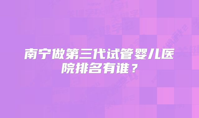 南宁做第三代试管婴儿医院排名有谁?