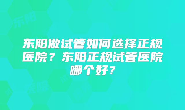东阳做试管如何选择正规医院？东阳正规试管医院哪个好？