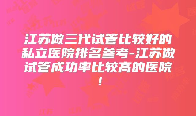 江苏做三代试管比较好的私立医院排名参考-江苏做试管成功率比较高的医院！