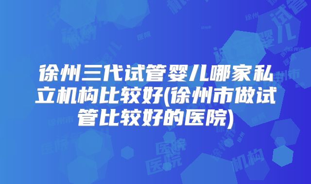 徐州三代试管婴儿哪家私立机构比较好(徐州市做试管比较好的医院)