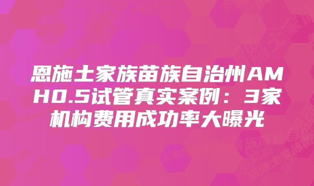 恩施土家族苗族自治州AMH0.5试管真实案例：3家机构费用成功率大曝光