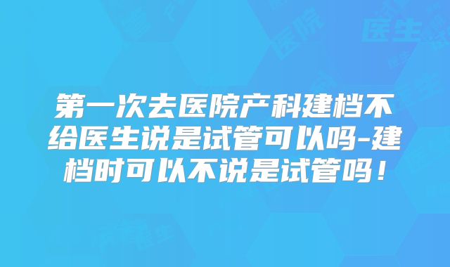 第一次去医院产科建档不给医生说是试管可以吗-建档时可以不说是试管吗!