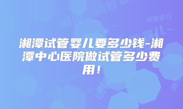 湘潭试管婴儿要多少钱-湘潭中心医院做试管多少费用!