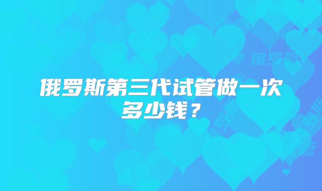俄罗斯第三代试管做一次多少钱？