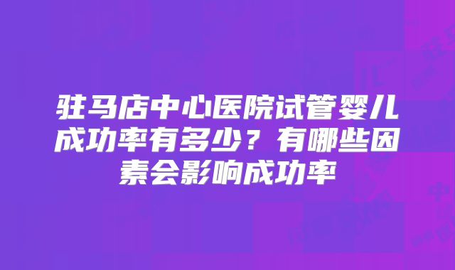 驻马店中心医院试管婴儿成功率有多少？有哪些因素会影响成功率