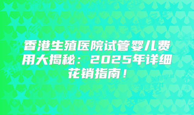 香港生殖医院试管婴儿费用大揭秘:2025年详细花销指南!