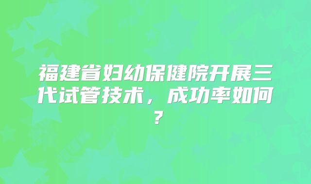 福建省妇幼保健院开展三代试管技术，成功率如何？