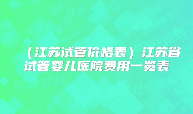 （江苏试管价格表）江苏省试管婴儿医院费用一览表